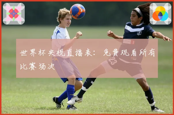 世界杯央视直播表:免费观看所有比赛场次