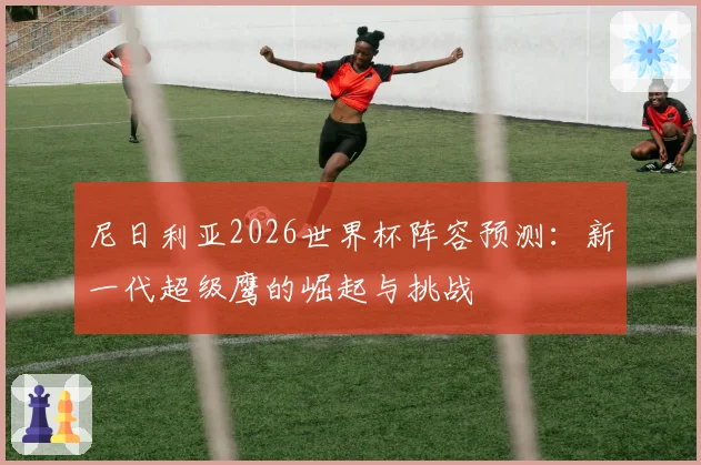 尼日利亚2026世界杯阵容预测:新一代超级鹰的崛起与挑战