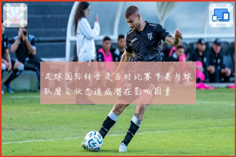 足球国际转会是否对比赛节奏与球队磨合状态造成潜在影响因素